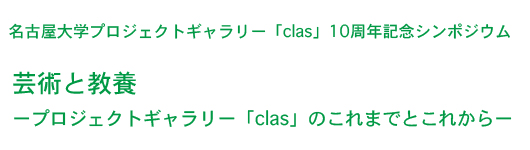 名古屋大学プロジェクトギャラリー「clas」10周年記念シンポジウム
「芸術と教養ープロジェクトギャラリー「clas」のこれまでとこれからー」